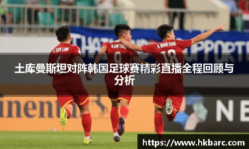 土库曼斯坦对阵韩国足球赛精彩直播全程回顾与分析
